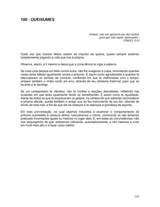 107
100 - QUEIXUMES
“Irmãos, não vos queixeis uns dos outros,
para que não sejais reprovados.”
(TIAGO, 5:9.)
Cada vez que nossos lábios cedem ao impulso da queixa, quase sempre estamos
simplesmente julgando a vida que nos é própria.
Observa, assim, a ti mesmo e deixa que a consciência te vigie a palavra.
Se viste uma pessoa em falta contra outra, não lhe exageres a culpa, recordando quantas
vezes terás faltado igualmente contra o próximo. E assim como agradeceste a quantos te
desculparam os senões da conduta, confiando em que te melhorarias com o tempo,
ampara também o irmão caído em erro, através de teu otimismo fraternal, para que se
levante e te bendiga.
Se um companheiro te ofendeu, não te confies a reações descabidas, refletindo nas
ocasiões em que terás igualmente ferido os semelhantes. E assim como te rejubilaste,
diante de todos os que te esqueceram os golpes, na certeza de que saberias reconsiderar
a própria atitude, auxilia também o amigo que se fez instrumento de tua dor, através do
olvido de todo mal, a fim de que ele se restaure e te abençoe a grandeza de espírito.
Em toda conversação, na qual sejamos induzidos a examinar o comportamento do
próximo submetido à censura alheia, vasculhemos o íntimo, concluindo se não teríamos
praticado incorreções iguais ou maiores no lugar dele. E, em todas as circunstâncias, não
nos esqueçamos de que, estaremos intimando, automaticamente, a nós mesmos a viver
em nível mais alto e a fazer coisa melhor.
 