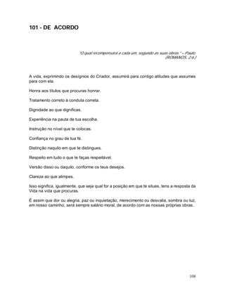 108
101 - DE ACORDO
“O qual recompensará a cada um, segundo as suas obras.” – Paulo.
(ROMANOS, 2:6.)
A vida, exprimindo os desígnios do Criador, assumirá para contigo atitudes que assumes
para com ela.
Honra aos títulos que procuras honrar.
Tratamento correto à conduta correta.
Dignidade ao que dignificas.
Experiência na pauta de tua escolha.
Instrução no nível que te colocas.
Confiança no grau de tua fé.
Distinção naquilo em que te distingues.
Respeito em tudo o que te faças respeitável.
Versão disso ou daquilo, conforme os teus desejos.
Clareza ao que alimpes.
Isso significa, igualmente, que seja qual for a posição em que te situes, tens a resposta da
Vida na vida que procuras.
É assim que dor ou alegria, paz ou inquietação, merecimento ou desvalia, sombra ou luz,
em nosso caminho, será sempre salário moral, de acordo com as nossas próprias obras.
 