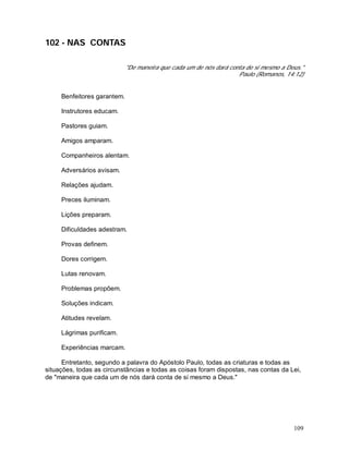 109
102 - NAS CONTAS
"De maneira que cada um de nós dará conta de si mesmo a Deus."
Paulo (Romanos, 14:12)
Benfeitores garantem.
Instrutores educam.
Pastores guiam.
Amigos amparam.
Companheiros alentam.
Adversários avisam.
Relações ajudam.
Preces iluminam.
Lições preparam.
Dificuldades adestram.
Provas definem.
Dores corrigem.
Lutas renovam.
Problemas propõem.
Soluções indicam.
Atitudes revelam.
Lágrimas purificam.
Experiências marcam.
Entretanto, segundo a palavra do Apóstolo Paulo, todas as criaturas e todas as
situações, todas as circunstâncias e todas as coisas foram dispostas, nas contas da Lei,
de "maneira que cada um de nós dará conta de si mesmo a Deus."
 