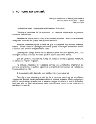 11
6 - NO RUMO DO AMANHÃ
"Pois que aproveitaria ao homem ganhar todo o
mundo e perder a sua alma ?" Jesus
(Marcos, 8:36.)
Lembra-te de viver, conquistando a glória eterna do Espírito.
Diariamente retiram-se da Terra criaturas cujo passo se imobiliza nos angustiosos
tormentos da frustração...
Estendem os braços para o ouro que amontoaram, contudo... esse ouro apenas lhes
assegura o mausoléu em que se lhes guardam as cinzas.
Alongam a lembrança para o nome em que se ilustraram nos eventos humanos,
todavia... quase sempre a fulguração pessoal de que se viram objeto apenas lhes acorda
o coração para a dor do arrependimento tardio.
Contemplam o campo de luta em que desenvolveram transitório domínio, mas... não
enxergam senão a poeira da desilusão que lhes soterra os sonhos mortos.
Sim, em verdade, passaram no mundo em carros de triunfo na política, na fortuna,
na ciência, na religião, no poder...
No entanto, incapazes do verdadeiro serviço aos semelhantes, enganaram tão
somente a si próprios, no culto ao egoísmo e ao orgulho, à intemperança e à vaidade que
lhes devastaram a vida.
E despertaram, além da morte, sem recolher-lhe a renovadora luz.
Recorda os que padecem na derrota de si mesmos, depois de se acreditarem
vencedores, dos que choram as horas perdidas, e procura, enquanto é hoje, enriquecer o
próprio espírito para o amanhã que te aguarda, porque, consoante o ensino do Senhor,
nada vale reter por fora o esplendor de todos os impérios do mundo, conservando a treva
por dentro do coração.
 