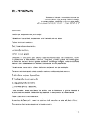 110
103 - PRODUZIMOS
“Permanecei em mim e eu permanecerei em vós.
Como não pode o ramo produzir fruto de si mesmo,
se não permanecer na videira, assim nem vós o podeis
dar, se não permanecerdes em mim.” – Jesus. (JOÃO, 15:4,)
Produzimos.
Tudo o que é alguma coisa produz algo.
Elementos considerados desprezíveis estão fazendo isso ou aquilo.
Pedras produzem aspereza.
Espinhos produzem lacerações.
Lama produz sujidade.
Martelo produz. golpes.
Entretanto, se produzimos para o bem, esses mesmos recursos, em nossas mãos, vêem-
se promovidos a instrumentos -valiosos, porquanto, pedras ajudam nas construções,
espinhos de natureza técnica podem colaborar no serviço cirúrgico, lama devidamente
tratada é terra de sementeira, e martelo controlado é auxiliar prestimoso.
Cada criatura, desse modo, produz conforme os agentes em que se inspira.
Os seres mais lastimáveis, ainda que não queiram, estão produzindo sempre.
O delinqüente produz o desequilíbrio.
O viciado produz o desregramento.
O preguiçoso produz a miséria.
O pessimista produz o desânimo.
Onde estiveres, estás produzindo, de acordo com as influências a que te afeiçoas, e
atuando mecanicamente sobre todos aqueles que se afeiçoam ao teu medo de ser.
Todos produzimos, inevitavelmente.
Aprendizes do Evangelho, na escola espírita-cristã, recordemos, pois, a lição do Cristo :
“Permanecerei convosco se permanecerdes em mim.”
 