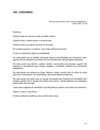111
104 - EXISTIMOS
"Vim para que tenhais vida e vida em abundância."
- Jesus (João, 10:10)
Existimos.
Existem todas as criaturas saídas do Hálito Criador.
A pedra existe, a planta existe, o animal existe...
Existem almas nos passos diversos da evolução.
Em sentido espiritual, no entanto, viver é algo diferente de existir.
A vida é a experiência digna da imortalidade.
Há muita gente que se esfalfa, perdendo saúde e possibilidades em movimento vazio,
quando não se mergulha nas tramas do mal, entretecendo reencarnações dolorosas.
Há muita gente que destrói o próprio cérebro, escrevendo sem proveito, quando não
expressa o pensamento para inspirar negação e crueldade, entrando em sofrimentos
reparadores.
Há muita gente que aniquila as horas, falando a esmo, quando não se utiliza do verbo
para ferir e enlouquecer os semelhantes, adquirindo débitos escabrosos.
Há muita gente que pede essa ou aquela concessão para frustrá-la em atividades sem
sentido, quando não a maneja em prejuízo dos outros, criando lágrimas que empregará
longo tempo para enxugar.
Todos esses agentes da inutilidade e da delinqüência existem como todos nós existimos.
Observa, assim, o que fazes.
O berço confere a existência, mas a vida é obra nossa.
 
