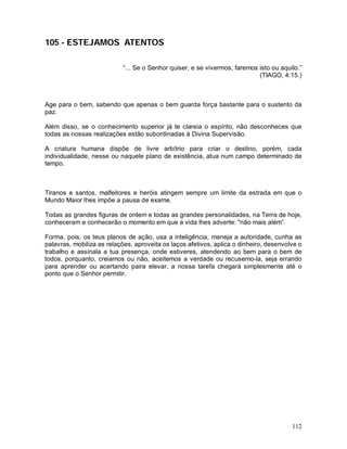 112
105 - ESTEJAMOS ATENTOS
“... Se o Senhor quiser, e se vivermos, faremos isto ou aquilo.”
(TIAGO, 4:15.)
Age para o bem, sabendo que apenas o bem guarda força bastante para o sustento da
paz.
Além disso, se o conhecimento superior já te clareia o espírito, não desconheces que
todas as nossas realizações estão subordinadas à Divina Supervisão.
A criatura humana dispõe de livre arbítrio para criar o destino, porém, cada
individualidade, nesse ou naquele plano de existência, atua num campo determinado de
tempo.
Tiranos e santos, malfeitores e heróis atingem sempre um limite da estrada em que o
Mundo Maior lhes impõe a pausa de exame.
Todas as grandes figuras de ontem e todas as grandes personalidades, na Terra de hoje,
conheceram e conhecerão o momento em que a vida lhes adverte: "não mais além”.
Forma, pois, os teus planos de ação, usa a inteligência, maneja a autoridade, cunha as
palavras, mobiliza as relações, aproveita os laços afetivos, aplica o dinheiro, desenvolve o
trabalho e assinala a tua presença, onde estiveres, atendendo ao bem para o bem de
todos, porquanto, creiamos ou não, aceitemos a verdade ou recusemo-la, seja errando
para aprender ou acertando paira elevar, a nossa tarefa chegará simplesmente até o
ponto que o Senhor permitir.
 