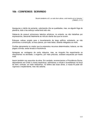 113
106 - CONFIEMOS SERVINDO
"Assim também a fé, se não tiver obras, está morta em si mesma.”
(TIAGO, 2:17.)
Asseguras o mérito da semente, valorizando--lhe as qualidades, mas, se alguém foge de
plantá-la, todo o teu esforço verbal terá sido vão.
Gabas-te de possuir primorosos talentos artísticos; no entanto, se não trabalhas por
expressá-los, descerás fatalmente ao ridículo diante dos que te ouvem.
Esboças valioso projeto para o levantamento de largo edifício; entretanto, se não
promoves a construção, os teus planos, por mais belos, estarão relegados ao mofo.
Confias plenamente no credor que te emprestou recursos determinados; todavia, se não
pagas a dívida, serás levado à insolvência.
Apregoas as vantagens de certa máquina, mas, se ninguém lhe experimenta os
mecanismos na atividade, o engenho, por mais precioso, acabará esquecido por traste
inútil.
Assim também nos assuntos da alma. Em verdade, reverenciamos a Providência Divina,
depositamos em Cristo a nossa esperança, admiramos a virtude e acreditamos na força
do bem; contudo, se nada realizamos, na esfera das boas obras, a nossa fé pode ser
vigorosa e resplendente, mas não adianta.
 