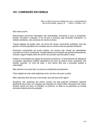 114
107- COMPAIXÃO EM FAMÍLIA
"Mas se alguém não tem cuidado dos seus e, principalmente
dos da sua família, negou a fé ..." Paulo. (I Timóteo, 5:8. )
São muitos assim,
Descarregam primorosa mensagem nas assembléias, exortando o povo à compaixão;
bordam conceitos e citações, a fim de que a brandura seja lembrada; Entretanto, no
instituto doméstico, são carrascos de sorriso na boca.
Traçam páginas de subido valor, em honra da virtude, comovendo multidões; mas não
gravam a mínima gentileza nos corações que os cercam entre as paredes familiares.
Promovem subscrições de auxílio público, em socorro das vítimas de calamidades
ocorridas em outros continentes, transformando-se em titulares da grande benemerência;
contudo, negam simples olhar de carinho ao servidor que lhes pões a mesa.
Incitam a comunidade aos rasgos de heroísmo econômico, no levantamento de albergues
e hospitais, disputando créditos publicitários em torno do próprio nome; entretanto, não
hesitam exportar, no rumo do asilo, o avô menos feliz que a provação expões à
caducidade.
Não seremos nós quem lhes vá censurar semelhante procedimento.
Toda migalha de amor está registrada na lei, em favor de quem a emite.
Mais vale fazer bem aos que vivem longe, que não fazer bem algum.
Ajudemos, sim, ajudemos aos outros, quanto nos seja possível; entretanto, sejamos
igualmente bons para com aqueles que respiram em nosso hálito. Devedores de muitos
séculos, temos em casa, no trabalho, no caminho, no ideal ou na parentela, as nossas
principais testemunhas de quitação.
 
