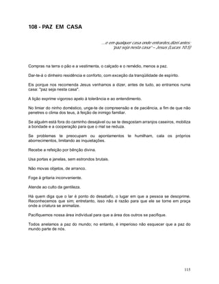 115
108 - PAZ EM CASA
...e em qualquer casa onde entrardes,dizei antes:
“paz seja nesta casa” – Jesus (Lucas 10:5)
Compras na terra o pão e a vestimenta, o calçado e o remédio, menos a paz.
Dar-te-á o dinheiro residência e conforto, com exceção da tranqüilidade de espírito.
Eis porque nos recomenda Jesus venhamos a dizer, antes de tudo, ao entramos numa
casa: "paz seja nesta casa".
A lição exprime vigoroso apelo à tolerância e ao entendimento.
No limiar do ninho doméstico, unge-te de compreensão e de paciência, a fim de que não
penetres o clima dos teus, à feição de inimigo familiar.
Se alguém está fora do caminho desejável ou se te desgostam arranjos caseiros, mobiliza
a bondade e a cooperação para que o mal se reduza.
Se problemas te preocupam ou apontamentos te humilham, cala os próprios
aborrecimentos, limitando as inquietações.
Recebe a refeição por bênção divina.
Usa portas e janelas, sem estrondos brutais.
Não movas objetos, de arranco.
Foge à gritaria inconveniente.
Atende ao culto da gentileza.
Há quem diga que o lar é ponto do desabafo, o lugar em que a pessoa se desoprime.
Reconhecemos que sim; entretanto, isso não é razão para que ele se torne em praça
onde a criatura se animalize.
Pacifiquemos nossa área individual para que a área dos outros se pacifique.
Todos anelamos a paz do mundo; no entanto, é imperioso não esquecer que a paz do
mundo parte de nós.
 