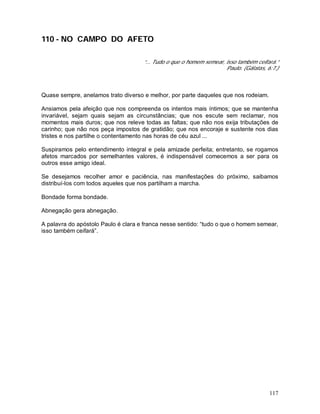 117
110 - NO CAMPO DO AFETO
“... Tudo o que o homem semear, isso também ceifará.”
Paulo. (Gálatas, 6:7.)
Quase sempre, anelamos trato diverso e melhor, por parte daqueles que nos rodeiam.
Ansiamos pela afeição que nos compreenda os intentos mais íntimos; que se mantenha
invariável, sejam quais sejam as circunstâncias; que nos escute sem reclamar, nos
momentos mais duros; que nos releve todas as faltas; que não nos exija tributações de
carinho; que não nos peça impostos de gratidão; que nos encoraje e sustente nos dias
tristes e nos partilhe o contentamento nas horas de céu azul ...
Suspiramos pelo entendimento integral e pela amizade perfeita; entretanto, se rogamos
afetos marcados por semelhantes valores, é indispensável comecemos a ser para os
outros esse amigo ideal.
Se desejamos recolher amor e paciência, nas manifestações do próximo, saibamos
distribuí-los com todos aqueles que nos partilham a marcha.
Bondade forma bondade.
Abnegação gera abnegação.
A palavra do apóstolo Paulo é clara e franca nesse sentido: “tudo o que o homem semear,
isso também ceifará”.
 