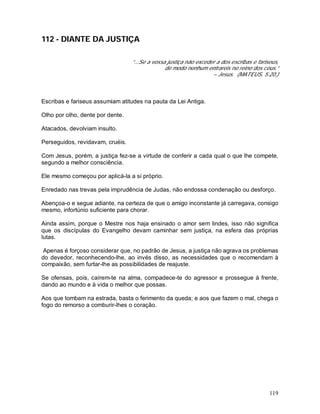 119
112 - DIANTE DA JUSTIÇA
“...Se a vossa justiça não exceder a dos escribas e fariseus,
de modo nenhum entrareis no reino dos céus.”
– Jesus. (MATEUS, 5:20.)
Escribas e fariseus assumiam atitudes na pauta da Lei Antiga.
Olho por olho, dente por dente.
Atacados, devolviam insulto.
Perseguidos, revidavam, cruéis.
Com Jesus, porém, a justiça fez-se a virtude de conferir a cada qual o que lhe compete,
segundo a melhor consciência.
Ele mesmo começou por aplicá-la a si próprio.
Enredado nas trevas pela imprudência de Judas, não endossa condenação ou desforço.
Abençoa-o e segue adiante, na certeza de que o amigo inconstante já carregava, consigo
mesmo, infortúnio suficiente para chorar.
Ainda assim, porque o Mestre nos haja ensinado o amor sem lindes, isso não significa
que os discípulas do Evangelho devam caminhar sem justiça, na esfera das próprias
lutas.
Apenas é forçoso considerar que, no padrão de Jesus, a justiça não agrava os problemas
do devedor, reconhecendo-lhe, ao invés disso, as necessidades que o recomendam à
compaixão, sem furtar-lhe as possibilidades de reajuste.
Se ofensas, pois, caírem-te na alma, compadece-te do agressor e prossegue à frente,
dando ao mundo e à vida o melhor que possas.
Aos que tombam na estrada, basta o ferimento da queda; e aos que fazem o mal, chega o
fogo do remorso a comburir-lhes o coração.
 
