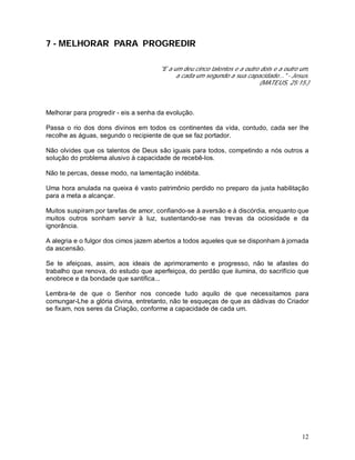 12
7 - MELHORAR PARA PROGREDIR
"E a um deu cinco talentos e a outro dois e a outro um,
a cada um segundo a sua capacidade..." - Jesus.
(MATEUS, 25:15.)
Melhorar para progredir - eis a senha da evolução.
Passa o rio dos dons divinos em todos os continentes da vida, contudo, cada ser lhe
recolhe as águas, segundo o recipiente de que se faz portador.
Não olvides que os talentos de Deus são iguais para todos, competindo a nós outros a
solução do problema alusivo à capacidade de recebê-los.
Não te percas, desse modo, na lamentação indébita.
Uma hora anulada na queixa é vasto patrimônio perdido no preparo da justa habilitação
para a meta a alcançar.
Muitos suspiram por tarefas de amor, confiando-se à aversão e à discórdia, enquanto que
muitos outros sonham servir à luz, sustentando-se nas trevas da ociosidade e da
ignorância.
A alegria e o fulgor dos cimos jazem abertos a todos aqueles que se disponham à jornada
da ascensão.
Se te afeiçoas, assim, aos ideais de aprimoramento e progresso, não te afastes do
trabalho que renova, do estudo que aperfeiçoa, do perdão que ilumina, do sacrifício que
enobrece e da bondade que santifica...
Lembra-te de que o Senhor nos concede tudo aquilo de que necessitamos para
comungar-Lhe a glória divina, entretanto, não te esqueças de que as dádivas do Criador
se fixam, nos seres da Criação, conforme a capacidade de cada um.
 