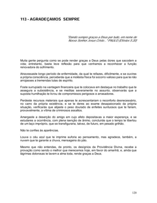 120
113 - AGRADEÇAMOS SEMPRE
"Dando sempre graças a Deus por tudo, em nome de
Nosso Senhor Jesus Cristo..." PAULO (Efésios 5:20)
Muita gente pergunta como se pode render graças a Deus pelas dores que sacodem a
vida; entretanto, basta leve reflexão para que venhamos a reconhecer a função
renovadora do sofrimento.
Atravessaste longo período de enfermidade, da qual te refazes, dificilmente, e se ouvires
a própria consciência, perceberás que a moléstia física foi socorro valioso para que te não
arrojasses a tremendas lutas de espírito.
Foste surrupiado na vantagem financeira que te colocava em destaque no trabalho que te
assegura a subsistência, e se meditas severamente no assunto, observarás que a
suposta humilhação te livrou de compromissos perigosos e arrasadores.
Perdeste recursos materiais que apenas te acrescentariam o reconforto desnecessário,
no carro da própria existência, e se te deres ao exame desapaixonado da própria
situação, verificarás que alijaste o peso dourado de enfeites suntuosos que te fariam,
provavelmente, a vítima de criminosos assaltos.
Amargaste a deserção do amigo em cujo afeto depositavas a maior esperança, e se
estudares a ocorrência, com plena isenção de ânimo, concluirás que o tempo te libertou
de um laço impróprio, que se transfiguraria, talvez, de futuro, em pesado grilhão.
Não te confies às aparências.
Louva o céu azul que te imprime euforia ao pensamento, mas agradece, também, a
nuvem que te garante a chuva, mensageira do pão.
Mesmo que não entendas, de pronto, os desígnios da Providência Divina, recebe a
provação como sendo o melhor que merecemos hoje, em favor do amanhã, e, ainda que
lágrimas dolorosas te lavem a alma toda, rende graças a Deus.
 