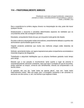 121
114 – FRATERNALMENTE AMIGOS
“Finalmente sede todos de igual sentimento, compassivos,
amando os irmãos, entranhavelmente misericordiosos e afáveis.”
– Pedro. (I PEDRO, 3:8.)
Que a experiência te conferiu degrau diverso na interpretação da vida, pode não haver
qualquer dúvida.
Amadureceste o raciocínio e percebes determinados aspectos da realidade que os
circunstantes ainda não conseguem assinalar.
Estudaste, conquistando títulos de que, por enquanto muita gente não dispõe.
Ouviste a ciência e alcançaste visões renovadoras, presentemente defesas a quantos não
senhorearam oportunidades iguais às tuas.
Viajaste anotando problemas que muitos dos melhores amigos estão distantes de
conhecer.
Sofreste, aprendendo lições, por agora inapreensíveis pelos companheiros acomodados a
inocentes enganos da retaguarda.
Trabalhaste e adquiriste habilitações que os próprios familiares gastarão muito tempo
para atingir.
Decerto que a tua posição é inconfundível, tanto quanto o lugar do próximo é
caracteristicamente individual; entretanto, seja qual seja a condição em que te encontres,
podes estender os braços, unindo-te aos semelhantes, através da compreensão e do
auxílio mútuo.
O apóstolo não nos diz: “sede todos da mesma altura”, mas sim: “sede todos
fraternalmente unidos”. Não nos exige, pois, o Evangelho venhamos a ser censores ou
escravos uns dos outros, e, sim, nos exorta a que sejamos irmãos.
 