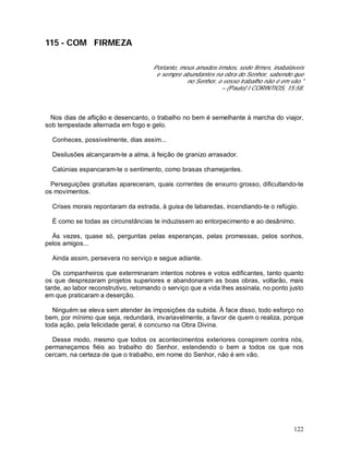 122
115 - COM FIRMEZA
Portanto, meus amados irmãos, sede firmes, inabaláveis
e sempre abundantes na obra do Senhor, sabendo que
no Senhor, o vosso trabalho não é em vão."
– (Paulo) I CORINTIOS, 15:58.
Nos dias de aflição e desencanto, o trabalho no bem é semelhante à marcha do viajor,
sob tempestade alternada em fogo e gelo.
Conheces, possivelmente, dias assim...
Desilusões alcançaram-te a alma, à feição de granizo arrasador.
Calúnias espancaram-te o sentimento, como brasas chamejantes.
Perseguições gratuitas apareceram, quais correntes de enxurro grosso, dificultando-te
os movimentos.
Crises morais repontaram da estrada, à guisa de labaredas, incendiando-te o refúgio.
É como se todas as circunstâncias te induzissem ao entorpecimento e ao desânimo.
Às vezes, quase só, perguntas pelas esperanças, pelas promessas, pelos sonhos,
pelos amigos...
Ainda assim, persevera no serviço e segue adiante.
Os companheiros que exterminaram intentos nobres e votos edificantes, tanto quanto
os que desprezaram projetos superiores e abandonaram as boas obras, voltarão, mais
tarde, ao labor reconstrutivo, retomando o serviço que a vida lhes assinala, no ponto justo
em que praticaram a deserção.
Ninguém se eleva sem atender às imposições da subida. À face disso, todo esforço no
bem, por mínimo que seja, redundará, invariavelmente, a favor de quem o realiza, porque
toda ação, pela felicidade geral, é concurso na Obra Divina.
Desse modo, mesmo que todos os acontecimentos exteriores conspirem contra nós,
permaneçamos fiéis ao trabalho do Senhor, estendendo o bem a todos os que nos
cercam, na certeza de que o trabalho, em nome do Senhor, não é em vão.
 