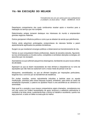123
116 - NA EXECUÇÃO DO MELHOR
"Consideremo-nos uns aos outros para nos estimularmos
à caridade e às boas obras." Paulo - HEBREUS, 10:24.
Desertaram companheiros dos quais contávamos receber apoio e incentivo para a
realização do serviço que nos compete.
Determinados amigos tomaram destaque nos interesses do mundo e empreendem
grandes negócios materiais.
Outros granjearam influência política e como que se afastam da senda que palmilhamos.
Outros ainda adquiriram prolongados compromissos de natureza familiar e jazem
aparentemente agrilhoados às paredes domésticas.
Surgem os que receberam encargos públicos e distanciaram-se transitoriamente de nós.
Vemos os que conquistaram títulos profissionais, depois de aturados estudos, figurando-
se-nos arremessados a vínculos outros, compelidos a centralizar atenções e energias, em
assuntos que nos escapam.
Assinalamos os que sofreram pequeninos desenganos, bandeando-se para novas esferas
de atividade.
Aparecem os que se dizem necessitados de mais dinheiro e despedem-se no rumo de
aquisições que não mais se coadunam com o nosso modo de pensar e de ser.
Abraçamos, sensibilizados, os que se afirmam tangidos por imposições particulares,
largando-nos o convívio por se transferirem de residência.
Em muitas ocasiões, somos naturalmente induzidos a lastimar essa ou aquela
modificação, premidos pela nossa fraqueza humana, entretanto, para todos os casos de
semelhante expressão, a palavra do apóstolo Paulo é uma advertência ao otimismo e à
serenidade.
Seja qual for a posição a que nossos companheiros sejam chamados, consideremo-nos
uns aos outros por irmãos necessitados de apoio recíproco e saibamos estimulá-los à
caridade e às boas obras, sustentando-lhes o ânimo no trabalho e auxiliando, quanto nos
seja possível, a cada um deles na execução do melhor.
 