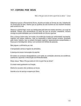 124
117 - ESPERA POR DEUS
"Mas o Pai que está em mim é quem faz as obras." - Jesus
Saibamos buscar o Pensamento Divino, atuante em todas as formas da vida, trabalhando
na construção do bem, mesmo que os quadros da luta humana se nos mostrem tisnados
pela sombra do mal.
Observa a planta frágil, muita vez desfigurada pelo bote de insetos daninhos, ao surgir da
semente. Parece uma excrescência no barro de que se envolve; entretanto, encerra
consigo as potencialidades que a transformarão em árvore vigorosa.
Fita a criança recém-nata, em muitas circunstâncias tocada por enfermidade inquietante.
Vagindo nos braços maternos, mais se assemelha a pobre farrapo humano, guardado
pela morte; todavia, traz na própria formação orgânica, aparentemente comprometida, a
força que a transfigurará, talvez, num condutor de milhões de pessoas.
Não julgues o sofrimento por mal.
A tempestade carreia a higiene da atmosfera.
A doença do corpo é renovação do espírito.
Em todos os sucessos desagradáveis e em todas as condições adversas da existência,
acalma-te e aguarda a intervenção da Infinita Bondade.
Disse Jesus: "Mas o Pai que está em mim é quem faz as obras".
O criador está igualmente na Criação.
Diante do nevoeiro não condenes as trevas.
Acende a luz do serviço e espera por Deus.
 
