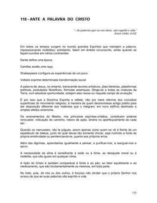 125
118 - ANTE A PALAVRA DO CRISTO
"...As palavras que eu vos disse, são espírito e vida."
Jesus (João, 6:63).
Em todos os tempos surgem no mundo grandes Espíritos que manejam a palavra,
impressionando multidões; entretanto, falam em âmbito circunscrito, ainda quando se
façam ouvidos em vários continentes.
Dante define uma época.
Camões exalta uma raça.
Shakespeare configura as experiências de um povo.
Voltaire exprime determinada transformação social
A palavra de Jesus, no entanto, transcende lavores artísticos, jóias literárias, plataformas
políticas, postulados filosóficos, fórmulas estanques. Dirige-se a todas as criaturas da
Terra, com absoluta oportunidade, estejam elas nesse ou naquele campo de evolução.
É por isso que a Doutrina Espírita a reflete, não por mera reforma dos conceitos
superficiais do movimento religioso, à maneira de quem desmontasse antigo prédio para
dar disposição diferente aos materiais que o integram, em novo edifício destinado a
simples efeitos exteriores.
Os ensinamentos do Mestre, nos princípios espíritas-cristãos, constituem sistema
renovador, indicação de caminho, roteiro de ação, diretriz no aperfeiçoamento de cada
ser.
Quando os manuseies, não te julgues, assim apenas como quem se vê à frente de um
espetáculo de beleza, junto do qual devas tão somente chorar, seja nutrindo a fonte da
própria emotividade ou penitenciando-te, quanto aos próprios erros.
Além das lágrimas, aprendamos igualmente a pensar, a purificar-nos, a reerguer-nos e
servir.
A necessidade da alma é semelhante à sede ou à fome, ao desajuste moral ou à
moléstia, que são iguais em qualquer clima.
A lição do Cristo é também comparável à fonte e ao pão, ao fator equilibrante e ao
medicamento, que são fundamentalmente os mesmos, em toda parte.
No trato, pois, de nós ou dos outros, é forçoso não olvidar que o próprio Senhor nos
avisou de que as suas palavras são espírito e vida.
 