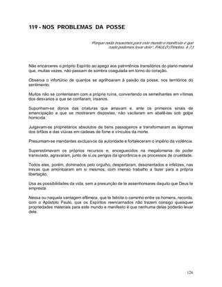 126
119 - NOS PROBLEMAS DA POSSE
“Porque nada trouxemos para este mundo e manifesto é que
nada podemos levar dele”. PAULO (Timóteo, 6:7.)
Não encarceres o próprio Espírito ao apego aos patrimônios transitórios do plano material
que, muitas vezes, não passam de sombra coagulada em torno do coração.
Observa o infortúnio de quantos se agrilhoaram à paixão da posse, nos territórios do
sentimento.
Muitos não se contentaram com a própria ruína, convertendo os semelhantes em vítimas
dos desvarios a que se confiaram, insanos.
Supunham-se donos das criaturas que amavam e, ante os primeiros sinais de
emancipação a que se mostraram dispostas, não vacilaram em abatê-las sob golpe
homicida.
Julgavam-se proprietários absolutos de bens passageiros e transformaram as lágrimas
dos órfãos e das viúvas em cadeias de fome e vínculos da morte.
Presumiam-se mandantes exclusivos da autoridade e fortaleceram o império da violência.
Superestimavam os próprios recursos e, enceguecidos na megalomania do poder
transviado, agravaram, junto de si,os perigos da ignorância e os processos de crueldade.
Todos eles, porém, dominados pelo orgulho, despertaram, desorientados e infelizes, nas
trevas que amontoaram em si mesmos, com imenso trabalho a fazer para a própria
libertação.
Usa as possibilidades da vida, sem a presunção de te assenhoreares daquilo que Deus te
empresta.
Nessa ou naquela vantagem efêmera, que te felicite o caminho entre os homens, recorda,
com o Apóstolo Paulo, que os Espíritos reencarnados não trazem consigo quaisquer
propriedades materiais para este mundo e manifesto é que nenhuma delas poderão levar
dele.
 