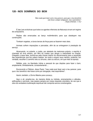 127
120 - NOS DOMÍNIOS DO BEM
"Mas nada quis fazer sem o teu parecer, para que o teu benefício
não fosse compor obrigação, mas espontâneo"
- Paulo (Filemon, 1:14.)
É das Leis evolutivas que todos os agentes inferiores da Natureza sirvam em regime
de compulsória.
Pedras são arrancadas ao berço multimilenário para que obedeçam nas
construções.
Tombam vegetais, a duros lances de força para se fazerem mais úteis.
Animais sofrem imposições e pancadas, afim de se entregarem à prestação de
serviço.
Alcançando, no entanto, a razão, por atestado de madureza própria, o espírito é
chamado ao livre arbítrio, por filho do criador que atingiu a maioridade na criação.
Chegado a essa fase, ilumina-se pela chama interior do discernimento para a aquisição
das experiências que lhe cabem realizar, de modo a erguer seus méritos, podendo, em
verdade, escolher o caminho reto ou sinuoso, claro ou escuro, em que mais se apraza.
Reflete, pois, na liberdade íntima e pessoal de que dispões para fazer o bem,
amplamente, ilimitadamente, constantemente ...
Escrevendo a Filêmon, disse Paulo: "mas nada quis fazer sem o teu parecer, para
que o teu benefício não fosse como por obrigação, mas espontâneo".
Assim, também, o Divino Mestre para conosco.
Aqui e ali, propõe-nos, de maneira direta ou indireta, ensinamentos e atitudes,
edificações e serviços, mas espera sempre por nossa resposta voluntária, de vez que a
obra da verdadeira sublimação espiritual não comporta servos constrangidos.
 
