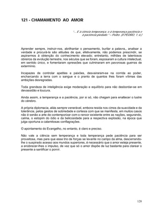 128
121 - CHAMAMENTO AO AMOR
“... E à ciência temperança, e à temperança paciência e
à paciência piedade.” – Pedro. (II PEDRO, 1: 6.)
Aprender sempre, instruir-nos, abrilhantar o pensamento, burilar a palavra,, analisar a
verdade e procurá-la são atitudes de que, efetivamente, não podemos prescindir, se
aspirarmos à obtenção do conhecimento elevado; entretanto, milhões de talentosos
obreiros da evolução terrestre, nos séculos que se foram, esposaram a cultura intelectual,
em sentido único, e fomentaram opressões que culminaram em pavorosas guerras de
extermínio.
Incapazes de controlar apetites e paixões, desvairaram-se na corrida ao poder,
encharcando a terra com o sangue e o pranto de quantos lhes foram vítimas das
ambições desregradas.
Toda grandeza de inteligência exige moderação e equilíbrio para não desbordar-se em
devassidão e loucura.
Ainda assim, a temperança e a paciência, por si só, não chegam para enaltecer o lustre
do cérebro.
A própria diplomacia, aliás sempre venerável, embora resida nos cimos da suavidade e da
tolerância, pelos gestos de sobriedade e cortesia com que se manifesta, em muitos casos
não é senão a arte de contemporizar com o rancor existente entre as nações, segurando,
calma, o estopim do ódio e da belicosidade para a respectiva explosão, na época que
julga oportuna a calamitosas conflagrações.
O apontamento do Evangelho, no entanto, é claro e preciso.
Não vale a ciência sem temperança e toda temperança pede paciência para ser
proveitosa, mas para que esse trio de forças se levante no campo da alma, descerrando-
lhe o suspirado acesso aos mundos superiores, é necessário que o amor esteja presente,
a enobrecer-lhes o impulso, de vez que só o amor dispõe de luz bastante para clarear o
presente a santificar o porvir.
 