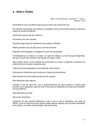 13
8 - VIDA E POSSE
"Não é a vida mais que o alimento ?" – Jesus –
(Mateus, 6:25.)
Aconselha-te com a prudência para que teu passo não ceda à loucura.
Há milhares de pessoas que efetuam a ramagem carnal, amontoando posses exteriores,
à gana de ilusória evidência.
Senhoreiam terras que não cultivam.
Acumulam ouro sem proveito.
Guardam larga cópia de vestimenta sem qualquer utilidade.
Retém grandes arcas de pão que os vermes devoram.
Disputam remunerações e vantagens de que não necessitam.
E imobilizam-se no medo ou no tédio, no capricho maligno ou nas doenças imaginárias,
até que a morte lhes reclama a devolução do próprio corpo.
Não olvides, assim, a tua condição de usufrutuário do mundo, e aprende a conservar no
próprio íntimo os valores da grande vida.
Vale-te dos bens passageiros para estender o bem eterno.
Aproveita os obstáculos para incorporar a riqueza da experiência
Não retenhas recursos externos de que não careças.
Não desprezes lição alguma.
Começa a luta de cada dia, com o deslumbramento de quem observa a beleza pela
primeira vez e agradece a paz da noite como quem se despede do mundo para transferir-
se de residência.
Ama pela glória de amar.
Serve sem prender-te.
Lembra-te de que amanhã restituirás à vida o que a vida te emprestou, em nome de
DEUS, e que os tesouros de teu espírito serão apenas aqueles que houveres amealhado
em ti próprio, no campo da educação e das boas obras.
 