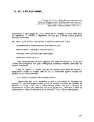 130
123 - NO PÃO ESPIRITUAL
“Disse-lhe terceira vez: Simão, filho de Jonas, amas-me?
Simão entristeceu-se por lhe ter dito terceira vez: ‘amas-me?”
e disse-lhe: “Senhor, tu sabes que eu te amo.” Jesus disse-lhe:
“Apascenta as minhas ovelhas.” (JOAO, 21:17.)
Assinalando a preocupação do Divino Pastor, em se dirigindo a Simão Pedro para
recomendar-lhe as ovelhas, é importante observar que o Mestre solicita qualquer
atividade maravilhosa.
Não ordena que o apóstolo lhes converta os balidos em trechos de música.
Não determina se lhes transforme o pelo em fios de ouro.
Não aconselha se transfigure o redil em palácio.
Não exige se lhes conceda regime de exceção.
Não manda se lhes dê asas.
Roga simplesmente para que o apóstolo lhes administre alimento, a fim de que
vivam e produzam para o bem geral, sem fugir aos preceitos do trabalho e sem abolir os
ditames da evolução.
Certo, no entanto, o Excelso Condutor não sentia necessidade de advertir o
companheiro quanto ao cuidado justo de não se adicionarem agentes tóxicos aos
bebedouros e à forragem normal.
Assim também, no domínio das criaturas humanas.
Trabalhadores das idéias, chamados a nutrir o pensamento da multidão, em
verdade, o Cristo não espera mudeis os vossos leitores e ouvintes em modelos de
heroísmo e virtude. Conta com o vosso esforço correto para que a refeição do
conhecimento superior seja distribuída com todos aguardando, porém que a mesa de
vossas atitudes se mostre asseada e que o alimento de vossas palavras esteja limpo.
 