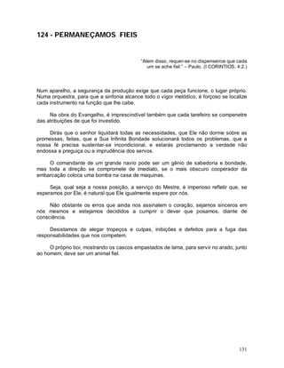 131
124 - PERMANEÇAMOS FIEIS
“Alem disso, requer-se no dispenseiros que cada
um se ache fiel.” – Paulo. (I CORINTIOS, 4:2.)
Num aparelho, a segurança da produção exige que cada peça funcione, o lugar próprio.
Numa orquestra, para que a sinfonia alcance todo o vigor melódico, é forçoso se localize
cada instrumento na função que lhe cabe.
Na obra do Evangelho, é imprescindível também que cada tarefeiro se compenetre
das atribuições de que foi investido.
Dirás que o senhor liquidará todas as necessidades, que Ele não dorme sobre as
promessas, feitas, que a Sua Infinita Bondade solucionará todos os problemas, que a
nossa fé precisa sustentar-se incondicional, e estarás proclamando a verdade não
endossa a preguiça ou a imprudência dos servos.
O comandante de um grande navio pode ser um gênio de sabedoria e bondade,
mas toda a direção se compromete de imediato, se o mais obscuro cooperador da
embarcação coloca uma bomba na casa de maquinas.
Seja, qual seja a nossa posição, a serviço do Mestre, é imperioso refletir que, se
esperamos por Ele, é natural que Ele igualmente espere por nós.
Não obstante os erros que ainda nos assinalem o coração, sejamos sinceros em
nós mesmos e estejamos decididos a cumprir o dever que posamos, diante de
consciência.
Desistamos de alegar tropeços e culpas, inibições e defeitos para a fuga das
responsabilidades que nos competem.
O próprio boi, mostrando os cascos empastados de lama, para servir no arado, junto
ao homem, deve ser um animal fiel.
 