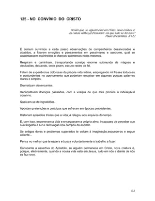 132
125 - NO CONVÍVIO DO CRISTO
“Assim que, se alguém está em Cristo, nova criatura é:
as coisas velhas já Passaram; eis que tudo se fez novo”
Paulo (II Coríntios, 5:17.)
É comum ouvirmos a cada passo observações de companheiros desarvorados e
abatidos, a fixarem emoções e pensamentos em pessimismo e azedume, qual se
acalentassem espinheiros e charcos submersos neles mesmos.
Respiram e caminham, transportando consigo enorme submundo de mágoas e
desilusões, deixando, onde pisem, escuro rastro de fel.
Falam de experiências dolorosas da própria vida íntima, empregando mil frases tortuosas
e contundentes no apontamento que poderiam encaixar em algumas poucas palavras
claras e simples.
Dramatizam desencantos.
Reconstituem doenças passadas, com a volúpia de que lhes procura o indesejável
convívio.
Queixam-se de ingratidões.
Apontam preterições e prejuízos que sofreram em épocas precedentes.
Historiam episódios tristes que a vida já relegou aos arquivos do tempo.
E, com isso, envenenam a vida e enceguecem a própria alma, incapazes de perceber que
o evangelho é luz e renovação nos campos do espírito.
Se antigas dores e problemas superados te voltam à imaginação,esquece-os e segue
adiante...
Pensa no melhor que te espera e busca voluntariamente o trabalho a fazer.
Consoante a assertiva do Apóstolo, se alguém permanece em Cristo, nova criatura é,
porque, efetivamente, quando a nossa vida está em Jesus, tudo em nós e diante de nós
se faz novo.
 