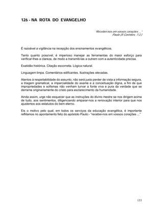 133
126 - NA ROTA DO EVANGELHO
“Recebei-nos em vossos corações ...”
Paulo (II Coríntios, 7:2.)
É razoável a vigilância na recepção dos ensinamentos evangélicos.
Tanto quanto possível, é imperioso manejar as ferramentas do maior esforço para
verificar-lhes a clareza, de modo a transmiti-las a outrem com a autenticidade precisa.
Exatidão histórica. Citação escorreita. Lógica natural.
Linguagem limpa. Comentários edificantes. Ilustrações elevadas.
Atentos à respeitabilidade do assunto, não será justo perder de vista a informação segura,
a triagem gramatical, a imparcialidade do exame e a conceituação digna, a fim de que
impropriedades e sofismas não venham turvar a fonte viva e pura da verdade que se
derrama originariamente do cristo para esclarecimento da humanidade.
Ainda assim, urge não esquecer que as instruções do divino mestre se nos dirigem acima
de tudo, aos sentimentos, diligenciando amparar-nos a renovação interior para que nos
ajustemos aos estatutos do bem eterno.
Eis o motivo pelo qual, em todos os serviços da educação evangélica, é importante
reflitamos no apontamento feliz do apóstolo Paulo:- “recebei-nos em vossos corações ...”
 