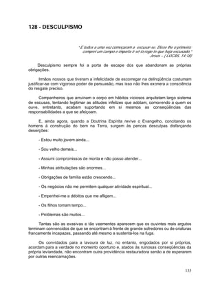 135
128 - DESCULPISMO
“ E todos a uma vez começaram a escusar-se. Disse lhe o primeiro:
comprei um campo e importa ir vê-lo;rogo-te que haja escusado.”
Jesus – ( LUCAS, 14:18)
Desculpismo sempre foi a porta de escape dos que abandonam as próprias
obrigações.
Irmãos nossos que tiveram a infelicidade de escorregar na delinqüência costumam
justificar-se com vigoroso poder de persuasão, mas isso não lhes exonera a consciência
do resgate preciso.
Companheiros que arruínam o corpo em hábitos viciosos arquitetam largo sistema
de escusas, tentando legitimar as atitudes infelizes que adotam, comovendo a quem os
ouve, entretanto, acabam suportando em si mesmos as conseqüências das
responsabilidades a que se afeiçoam.
E, ainda agora, quando a Doutrina Espírita revive o Evangelho, concitando os
homens à construção do bem na Terra, surgem às pencas desculpas disfarçando
deserções:
- Estou muito jovem ainda...
- Sou velho demais...
- Assumi compromissos de monta e não posso atender...
- Minhas atribulações são enormes...
- Obrigações de família estão crescendo...
- Os negócios não me permitem qualquer atividade espiritual...
- Empenhei-me a débitos que me afligem...
- Os filhos tomam tempo...
- Problemas são muitos...
Tantas são as evasivas e tão veementes aparecem que os ouvintes mais argutos
terminam convencidos de que se encontram à frente de grande sofredores ou de criaturas
francamente incapazes, passando até mesmo a sustentá-los na fuga.
Os convidados para a lavoura de luz, no entanto, engodados por si próprios,
acordam para a verdade no momento oportuno e, atados às ruinosas conseqüências da
própria leviandade, não encontram outra providência restauradora senão a de esperarem
por outras reencarnações.
 