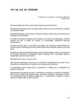 137
130 - NA LUZ DA VERDADE
"E conhecereis a verdade e a verdade vos libertará."
(JOÃO, 8:32.)
Nenhuma espécie de amor humano pode comparar-se ao Divino Amor.
Semelhante apontamento deve ser mencionado, toda vez que nos inclinemos a violentar
o pensamento alheio.
A Bondade Suprema, que é sempre a bondade invariável, deixa livres as criaturas para a
aquisição do conhecimento.
A vontade do Espírito é acatada pela Providência, em todas as manifestações, incluindo
aquelas em que o homem se extravia na criminalidade, esposando obscuros
compromissos.
A pessoa converte, pois, a vida naquilo que deseje, sob a égide da Justiça Perfeita que
reina em todos os distritos do Universo, determinando seja concedido a cada um por suas
obras.
Elegemos os tipos de experiência em que nos propomos estagiar, nessa ou naquela fase
da evolução. Discórdia e tranqüilidade, ação e preguiça, erro e corrigenda, débito e
resgate são frutos de nossa escolha.
Respeitemo-nos, assim, uns aos outros.
Não intentes constranger o próximo a ler a cartilha da realidade por teus olhos, nem a
interpretar os ensinamentos do cotidiano com a cabeça que te pertence.
A emancipação intima surgirá para a consciência, à medida que a consciência se
disponha a buscá-la.
Rememoremos as palavras do Cristo: "conhecereis a verdade e a verdade vos libertará".
Note-se que o Mestre não designou lugar, não traçou condições, não estatuiu roteiros,
nem especificou tempo. Prometeu simplesmente — "conhecereis a verdade", e, para o
acesso à verdade, cada um tem o seu dia.
 