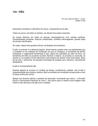 141
134 - PÃO
“Eu sou o pão da vida.” – Jesus.
(JOÃO, 6:48.)
Importante considerar a afirmativa de Jesus, comparando-se ao pão.
Todos os povos, em todos os tempos, se ufanam dos pratos nacionais.
As mesas festivas, em todas as épocas, banqueteiam-se com viandas exóticas.
Condimentação excitante, misturas complicadas, confeitos extravagantes, grande cópia
de animais sacrificados.
Às vezes, depois das iguarias tóxicas, as libações de entontecer.
O pão, no entanto, é o alimento popular. Ainda mesmo quando varie nos ingredientes que
o compõem e nos métodos de confecção em que se configura, é constituído de farinha
amassada e vulgarmente fermentada e que, depois de submetida ao calor do forno, se
transforma em fator do sustento mundial. Sempre o mesmo, na avenida ou na favela, na
escola ou no hospital. Se lhe adicionam outra espécie de quitute, entre duas fatias, deixa
de ser pão. I sanduíche. Se lançado à formação de acepipe que o absorva, naturalmente
desaparece.
O pão é invariavelmente pão.
Quando alguém te envolva no confete da lisonja, insuflando-te vaidade, não te dês à
superestimação dos próprios valores. Não te acredites em condições excepcionais e nem
te situes acima dos outros.
Abraça nos deveres diários o caminho da ascensão, recordando que Jesus – o Enviado
Divino e Governador Espiritual da Terra – não achou para si mesmo outra imagem mais
nobre e mais alta que a do pão puro e simples.
 