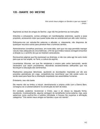 142
135 - DIANTE DO MESTRE
“Vós sereis meus amigos se fizerdes o que vos mando."
- Jesus -
Aspirando ao titulo de amigos do Senhor, urge não lhe perdermos as instruções.
Imbuídos e entusiasmo, somos pródigos em manifestações exteriores, quanto a esse
propósito, acrescendo notar que quase todas elas se caracterizam por alto valor indutivo.
Esforçamo-nos por estudar-lhe palavras e atitudes: e, claramente, não dispomos de
quaisquer recursos outros para penetrar-lhes o luminoso sentido.
Administramos conselhos preciosos, em nome dele, sem que nos seja permitido manejar
veiculo mais adequado às circunstâncias, a fim de que irmãos nossos consigam encontrar
a direção ou o caminho de que se mostram carecedores.
Escrevemos páginas que lhe expressam as diretrizes; e não nos cabe agir de outro modo
para que se nos amplie, na Terra, a cultura de espírito.
Levantamos tribunais, em que lhe retratamos o ensino pelo verbo bem-posto, sendo
necessário que assim procedamos, difundindo esclarecimentos edificantes que nos
favoreçam a educação dos sentimentos.
Realizamos pesquisas laboriosas, ajustando as elucidações inspiradas por ele aos
preceitos gramaticais em voga, competindo-nos reconhecer que não existe outra via
senão essa para fazer-lhe a orientação respeitada nas assembléias humanas.
Entretanto, isso não basta.
Ele mesmo não se limitou a induzir. demonstrando a própria união com o Eterno Bem,
consagrou-se a substancializá-lo na construção do bem de todos.
Em verdade, podemos reverenciar o Cristo, aqui e ali, dessa ou daquela forma,
resultando, invariavelmente, alguma vantagem de semelhante norma externa; mas, para
sabermos como usufruir-lhe a sublime intimidade, é forçoso lhe ouçamos a afirmação
categórica: "Vós sereis meus amigos se fizerdes o que vos mando".
 