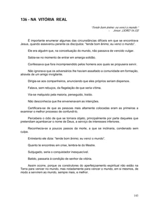 143
136 - NA VITÓRIA REAL
“Tende bom ânimo; eu venci o mundo.”
- Jesus (JOÃO 16:33)
É importante enumerar algumas das circunstâncias difíceis em que se encontrava
Jesus, quando asseverou perante os discípulos: “tende bom ânimo; eu venci o mundo”.
Ele era alguém que, na conceituação do mundo, não passava de vencido vulgar.
Sabia-se no momento de entrar em amarga solidão.
Confessava que fora incompreendido pelos homens aos quais se propusera servir.
Não ignorava que os adversários lhe haviam assaltado a comunidade em formação,
através de um amigo invigilante.
Dirigia-se aos companheiros, anunciando que eles próprios seriam dispersos.
Falava, sem rebuços, da flagelação de que seria vítima.
Via-se malquisto pela maioria, perseguido, traído.
Não desconhecia que lhe envenenavam as intenções.
Certificara-se de que as pessoas mais altamente colocadas eram as primeiras a
examinar o melhor processo de confundi-lo.
Percebera o ódio de que se tornara objeto, principalmente por parte daqueles que
pretendiam açambarcar o nome de Deus, a serviço de interesses inferiores.
Reconhecia-se a poucos passos da morte, a que se inclinaria, condenado sem
culpa.
Entretanto ele dizia: “tende bom ânimo; eu venci o mundo”.
Quanto te encontres em crise, lembra-te do Mestre.
Subjugado, seria o conquistador inesquecível.
Batido, passaria à condição de senhor da vitória.
Assim ocorre, porque os construtores do aperfeiçoamento espiritual não estão na
Terra para vencer no mundo, mas notadamente para vencer o mundo, em si mesmos, de
modo a servirem ao mundo, sempre mais, e melhor.
 