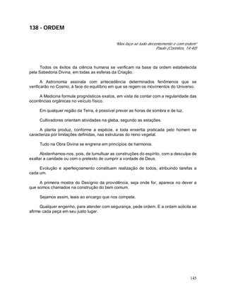 145
138 - ORDEM
“Mas faça-se tudo decentemente e com ordem”
Paulo (Corintios, 14:40)
Todos os êxitos da ciência humana se verificam na base da ordem estabelecida
pela Sabedoria Divina, em todas as esferas da Criação.
A Astronomia assinala com antecedência determinados fenômenos que se
verificarão no Cosmo, à face do equilíbrio em que se regem os movimentos do Universo.
A Medicina formula prognósticos exatos, em vista de contar com a regularidade das
ocorrências orgânicas no veículo físico.
Em qualquer região da Terra, é possível prever as horas de sombra e de luz.
Cultivadores orientam atividades na gleba, segundo as estações.
A planta produz, conforme a espécie, e toda enxertia praticada pelo homem se
caracteriza por limitações definidas, nas estruturas do reino vegetal.
Tudo na Obra Divina se engrena em princípios de harmonia.
Abstenhamos-nos, pois, de tumultuar as construções do espírito, com a desculpa de
exaltar a caridade ou com o pretexto de cumprir a vontade de Deus.
Evolução e aperfeiçoamento constituem realização de todos, atribuindo tarefas a
cada um.
A primeira mostra do Desígnio da providência, seja onde for, aparece no dever a
que somos chamados na construção do bem comum.
Sejamos assim, leais ao encargo que nos compete.
Qualquer engenho, para atender com segurança, pede ordem. E a ordem solicita se
afirme cada peça em seu justo lugar.
 
