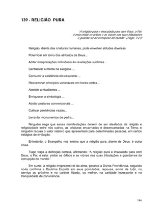 146
139 - RELIGIÃO PURA
“A religião pura e imaculada para com Deus, o Pai,
é esta:visitar os órfãos e as viúvas nas suas tribulações
e guardar-se da corrupção do mundo”. (Tiago, 1:27)
Religião, diante das criaturas humanas, pode envolver atitudes diversas:
Polemicar em torno dos atributos de Deus...
Aditar interpretações individuais às revelações sublimes...
Centralizar a mente na exegese ...
Consumir a existência em casuísmo ...
Reexaminar princípios veneráveis em horas certas...
Atender a ritualismos ...
Enriquecer a simbologia ...
Adotar posturas convencionais ...
Cultivar penitências vazias...
Levantar monumentos de pedra...
Ninguém nega que essas manifestações deixem de ser atestados de religião e
religiosidade entre nós outros, as criaturas encarnadas e desencarnadas na Terra; e
ninguém recusa o valor relativo que apresentem para determinadas pessoas, em certos
estágios de evolução.
Entretanto, o Evangelho nos ensina que a religião pura, diante de Deus, é outra
coisa.
Tiago traça a definição correta, afirmando: “A religião pura e imaculada para com
Deus, o Pai, é esta: visitar os órfãos e as viúvas nas suas tribulações e guardar-se da
corrupção do mundo.”
Em suma, a religião irrepreensível da alma, perante a Divina Providência, segundo
no-la confirma a Doutrina Espírita em seus postulados, repousa, acima de tudo, no
serviço ao próximo e no caráter ilibado, ou melhor, na caridade incessante e na
tranqüilidade da consciência.
 