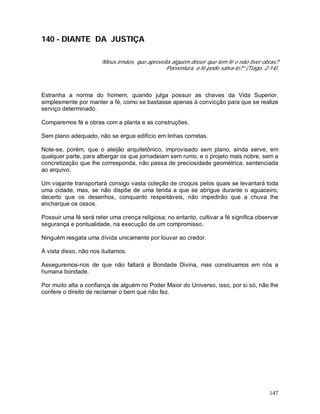 147
140 - DIANTE DA JUSTIÇA
“Meus irmãos, que aproveita alguém disser que tem fé e não tiver obras?
Porventura, a fé pode salva-lo?” (Tiago, 2:14).
Estranha a norma do homem, quando julga possuir as chaves da Vida Superior,
simplesmente por manter a fé, como se bastasse apenas à convicção para que se realize
serviço determinado.
Comparemos fé e obras com a planta e as construções.
Sem plano adequado, não se ergue edifício em linhas corretas.
Note-se, porém, que o aleijão arquitetônico, improvisado sem plano, ainda serve, em
qualquer parte, para albergar os que jornadeiam sem rumo, e o projeto mais nobre, sem a
concretização que lhe corresponda, não passa de preciosidade geométrica, sentenciada
ao arquivo.
Um viajante transportará consigo vasta coleção de croquis pelos quais se levantará toda
uma cidade, mas, se não dispõe de uma tenda a que se abrigue durante o aguaceiro,
decerto que os desenhos, conquanto respeitáveis, não impedirão que a chuva lhe
encharque os ossos.
Possuir uma fé será reter uma crença religiosa; no entanto, cultivar a fé significa observar
segurança e pontualidade, na execução de um compromisso.
Ninguém resgata uma dívida unicamente por louvar ao credor.
À vista disso, não nos iludamos.
Asseguremos-nos de que não faltará a Bondade Divina, mas construamos em nós a
humana bondade.
Por muito alta a confiança de alguém no Poder Maior do Universo, isso, por si só, não lhe
confere o direito de reclamar o bem que não fez.
 