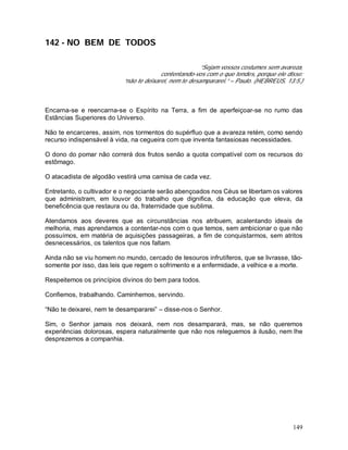 149
142 - NO BEM DE TODOS
“Sejam vossos costumes sem avareza,
contentando-vos com o que tendes, porque ele disse:
“não te deixarei, nem te desampararei.” – Paulo. (HEBREUS, 13:5.)
Encarna-se e reencarna-se o Espírito na Terra, a fim de aperfeiçoar-se no rumo das
Estâncias Superiores do Universo.
Não te encarceres, assim, nos tormentos do supérfluo que a avareza retém, como sendo
recurso indispensável à vida, na cegueira com que inventa fantasiosas necessidades.
O dono do pomar não correrá dos frutos senão a quota compatível com os recursos do
estômago.
O atacadista de algodão vestirá uma camisa de cada vez.
Entretanto, o cultivador e o negociante serão abençoados nos Céus se libertam os valores
que administram, em louvor do trabalho que dignifica, da educação que eleva, da
beneficência que restaura ou da, fraternidade que sublima.
Atendamos aos deveres que as circunstâncias nos atribuem, acalentando ideais de
melhoria, mas aprendamos a contentar-nos com o que temos, sem ambicionar o que não
possuímos, em matéria de aquisições passageiras, a fim de conquistarmos, sem atritos
desnecessários, os talentos que nos faltam.
Ainda não se viu homem no mundo, cercado de tesouros infrutíferos, que se livrasse, tão-
somente por isso, das leis que regem o sofrimento e a enfermidade, a velhice e a morte.
Respeitemos os princípios divinos do bem para todos.
Confiemos, trabalhando. Caminhemos, servindo.
“Não te deixarei, nem te desampararei” – disse-nos o Senhor.
Sim, o Senhor jamais nos deixará, nem nos desamparará, mas, se não queremos
experiências dolorosas, espera naturalmente que não nos releguemos à ilusão, nem lhe
desprezemos a companhia.
 
