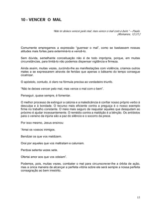 15
10 - VENCER O MAL
“Não te deixes vencer pelo mal, mas vence o mal com o bem.” – Paulo.
(Romanos, 12:21.)
Comumente empregamos a expressão “guerrear o mal”, como se bastassem nossas
atitudes mais fortes para exterminá-lo e vencê-lo.
Sem dúvida, semelhante conceituação não é de todo imprópria, porque, em muitas
circunstâncias, para limitá-lo não podemos dispensar vigilância e firmeza.
Ainda assim, muitas vezes, zurzindo-lhe as manifestações com violência, criamos outros
males a se expressarem através de feridas que apenas o bálsamo do tempo consegue
cicatrizar.
O apóstolo, contudo, é claro na fórmula precisa ao verdadeiro triunfo.
“Não te deixes vencer pelo mal, mas vence o mal com o bem”.
Perseguir, quase sempre, é fomentar.
O melhor processo de extinguir a calúnia e a maledicência é confiar nosso próprio verbo à
desculpa e à bondade. O recurso mais eficiente contra a preguiça é o nosso exemplo
firme no trabalho constante. O meio mais seguro de reajustar aqueles que desajudam ao
próximo é ajudar incessantemente. O remédio contra a maldição é a bênção. Os antídotos
para o veneno da injúria são a paz do silêncio e o socorro da prece.
Por isso mesmo, Jesus ensinou:
“Amai os vossos inimigos.
Bendizei os que vos maldizem.
Orai por aqueles que vos maltratam e caluniam.
Perdoai setenta vezes sete.
Ofertai amor aos que vos odeiam”.
Podemos, pois, muitas vezes, combater o mal para circunscrever-lhe a órbita de ação,
mas a única maneira de alcançar a perfeita vitória sobre ele será sempre a nossa perfeita
consagração ao bem irrestrito.
 