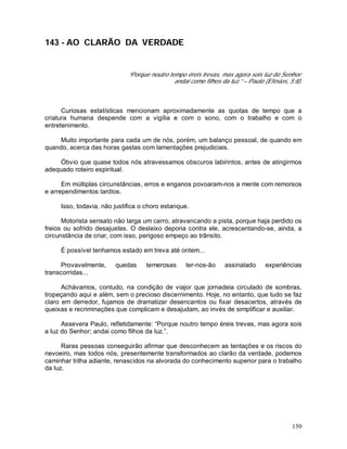 150
143 - AO CLARÃO DA VERDADE
“Porque noutro tempo éreis trevas, mas agora sois luz do Senhor;
andai como filhos da luz.” – Paulo (Efésios, 5:8).
Curiosas estatísticas mencionam aproximadamente as quotas de tempo que a
criatura humana despende com a vigília e com o sono, com o trabalho e com o
entretenimento.
Muito importante para cada um de nós, porém, um balanço pessoal, de quando em
quando, acerca das horas gastas com lamentações prejudiciais.
Óbvio que quase todos nós atravessamos obscuros labirintos, antes de atingirmos
adequado roteiro espiritual.
Em múltiplas circunstâncias, erros e enganos povoaram-nos a mente com remorsos
e arrependimentos tardios.
Isso, todavia, não justifica o choro estanque.
Motorista sensato não larga um carro, atravancando a pista, porque haja perdido os
freios ou sofrido desajustes. O desleixo deporia contra ele, acrescentando-se, ainda, a
circunstância de criar, com isso, perigoso empeço ao trânsito.
É possível tenhamos estado em treva até ontem...
Provavelmente, quedas temerosas ter-nos-ão assinalado experiências
transcorridas...
Achávamos, contudo, na condição de viajor que jornadeia circulado de sombras,
tropeçando aqui e além, sem o precioso discernimento. Hoje, no entanto, que tudo se faz
claro em derredor, fujamos de dramatizar desencantos ou fixar desacertos, através de
queixas e recriminações que complicam e desajudam, ao invés de simplificar e auxiliar.
Assevera Paulo, refletidamente: “Porque noutro tempo éreis trevas, mas agora sois
a luz do Senhor; andai como filhos da luz.”.
Raras pessoas conseguirão afirmar que desconhecem as tentações e os riscos do
nevoeiro, mas todos nós, presentemente transformados ao clarão da verdade, podemos
caminhar trilha adiante, renascidos na alvorada do conhecimento superior para o trabalho
da luz.
 