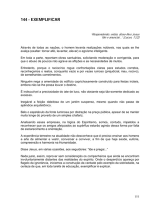 151
144 - EXEMPLIFICAR
“Respondendo, então, disse-lhes Jesus
“Ide e anunciai...” (Lucas, 7:22)
Através de todas as nações, o homem levanta realizações notáveis, nas quais se lhe
exalça (exaltar: tornar alto, levantar, elevar) o egoísmo inteligente.
Em toda a parte, repontam obras santuárias, solicitando moderação e corrigenda, para
que o abuso de poucos não agrave as aflições e as necessidades de muitos.
Entretanto, porque o raciocínio rogue confrontações claras para estudos corretos,
reconheçamos o realce, conquanto vazio e por vezes ruinoso (prejudicial, mau, nocivo),
de semelhantes cometimentos.
Ninguém nega a amenidade do edifício caprichosamente construído para festas inúteis,
embora não se lhe possa louvar o destino.
É indiscutível a preciosidade do iate de luxo, não obstante seja tão-somente dedicado ao
excesso.
Inegável a feição deleitosa de um jardim suspenso, mesmo quando não passe de
apêndice arquitetônico.
Belo o espetáculo da fonte luminosa por distração na praça pública, apesar de se manter
muito longe do proveito de um simples chafariz.
Analisando essas empresas, na lógica do Espiritismo, somos, contudo, impelidos a
reconhecer que os amigos afeiçoados ao supérfluo estarão agindo dessa forma por falta
de esclarecimento e orientação.
A experiência terrestre na atualidade não desconhece que é preciso ensinar aos homens
a arte de alimentar e vestir, conversar e conviver, a fim de que haja saúde, euforia,
compreensão e harmonia na Humanidade.
Disse Jesus, em várias ocasiões, aos seguidores: “Ide e pregai...”
Nada justo, assim, reprovar sem consideração os companheiros que ainda se encontram
involuntariamente distantes das realidades do espírito. Onde o desperdício apareça por
flagelo da ignorância, iniciemos a construção da verdade pelo exemplo da sobriedade, na
certeza de que, em toda tarefa de educação, exemplificar é explicar.
 