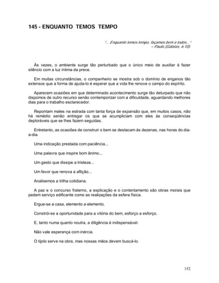 152
145 - ENQUANTO TEMOS TEMPO
“... Enquanto temos tempo, façamos bem a todos...”
– Paulo.(Gálatas, 6:10).
Às vezes, o ambiente surge tão perturbado que o único meio de auxiliar é fazer
silêncio com a luz íntima da prece.
Em muitas circunstâncias, o companheiro se mostra sob o domínio de enganos tão
extensos que a forma de ajuda-lo é esperar que a vida lhe renove o campo do espírito.
Aparecem ocasiões em que determinado acontecimento surge tão deturpado que não
dispomos de outro recurso senão contemporizar com a dificuldade, aguardando melhores
dias para o trabalho esclarecedor.
Repontam males na estrada com tanta força de expansão que, em muitos casos, não
há remédio senão entregar os que se acumpliciam com eles às conseqüências
deploráveis que se lhes fazem seguidas.
Entretanto, as ocasiões de construir o bem se destacam às dezenas, nas horas do dia-
a-dia.
Uma indicação prestada com paciência...
Uma palavra que inspire bom ânimo...
Um gesto que dissipe a tristeza...
Um favor que renova a aflição...
Analisemos a trilha cotidiana.
A paz e o concurso fraterno, a explicação e o contentamento são obras morais que
pedem serviço edificante como as realizações da esfera física.
Ergue-se a casa, elemento a elemento.
Constrói-se a oportunidade para a vitória do bem, esforço a esforço.
E, tanto numa quanto noutra, a diligência é indispensável.
Não vale esperança com inércia.
O tijolo serve na obra, mas nossas mãos devem buscá-lo.
 