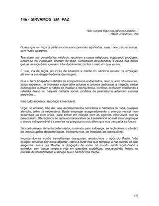 153
146 - SIRVAMOS EM PAZ
"Não estejais inquietos por coisa alguma..."
- Paulo. (Filipenses, 4:6)
Quase que em toda a parte encontramos pessoas agoniadas, sem motivo, ou exaustas,
sem razão aparente.
Transitam nos consultórios médicos, recorrem a casas religiosas, suplicando prodígios,
isolam-se na inutilidade, choram de tédio. Confessam desconhecer a causa dos males
que as assoberbam; clamam, infundadamente, contra o meio em que vivem...
É que, via de regra, ao invés de situarem a mente no caminho natural da evolução,
atiram-na aos despenhadeiros da margem.
Que a Terra hospeda multidões de companheiros endividados, tanto quanto nós mesmos,
todos sabemos... A imprensa vulgar talha colunas e colunas dedicadas à tragédia, certas
publicações cultivam o hábito de instalar a delinquência, conflitos explodem insuflando a
rebeldia dessa ou daquela camada social, profetas do pessimismo adiantam escuras
previsões...
Isso tudo acontece, isso tudo é inevitável.
Urge, no entanto, não dar, aos acontecimentos contrários à harmonia da vida, qualquer
atenção, além da necessária. Basta empregar exageradamente a energia mental, num
escândalo ou num crime, para entrar em relação com os agentes destrutivos que os
provocaram. Ofereçamos ao repouso restaurativo ou à resistência ao mal mais tempo que
o tempo indispensável e cairemos na preguiça ou na cólera que nos desgasta as forças.
Se consumimos alimento deteriorado, rumamos para a doença; se repletamos o cérebro
de preocupações descontroladas, inclinamo-nos, de imediato, ao desequilíbrio.
Imunizando-nos contra semelhantes desajustes, exortou-nos o apóstolo Paulo: "não
estejais inquietos por coisa alguma", como a dizer-nos que compete a nós outros, os que
elegemos Jesus por Mestre, a obrigação de andar no mundo, ainda conturbado e
sofredor, sem gastar tempo e vida em questões supérfluas, prosseguindo, firmes, na
estrada de entendimento e serviço que o Senhor nos traçou.
 