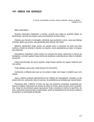 154
147 - MÃOS EM SERVIÇO
“E Jesus, estendendo as mãos, tocou-o dizendo; “quero, sê limpo...”.
( Mateus, 8:3).
Mãos estendidas!...
Quando estiverdes meditando e orando, recorda que todas as grandes idéias se
derramaram, através dos braços, para concretizarem as boas obras.
Cidades que honram a civilização, indústrias que sustentam o povo, casa que alberga
a família, gleba que produz, são garantidas pelo esforço das mãos
Médicos despendem largo tempo em estudo para a conquista do título que lhes
confere o direito de orientar o doente; no entanto, vivem estendendo as mãos no amparo
aos enfermos.
Educadores mergulham vários lustros na corrente das letras, adquirindo a ciência de
manejá-las; contudo, gastam longo trecho da existência, estendendo as mãos no trabalho
da escrita.
Cada reencarnação de nosso espírito, exige braços abertos do regaço maternal que
nos acolhe.
Toda refeição, para surgir, pede braços em movimento.
Cultivemos a reflexão para que se nos aclare o ideal, sem largar o trabalho que no-lo
realiza.
Jesus, embora pudesse representar-se por milhões de mensageiros, escolheu vir ele
próprio até nós, colocando mãos no serviço, de preferência em direção aos menos felizes.
Pensemos nele, o Senhor. E toda vez que nos sentirmos cansados, suspirando por
repouso indébito, lembremo-nos de que as mãos do Cristo, após socorrer-nos e levantar-
nos, longe de encontrarem apoio repousante, foram cravadas no lenho do sacrifício, do
qual, conquanto escarnecidas e espancadas, ainda se despediram de nós entre a palavra
do perdão e a serenidade da bênção.
 
