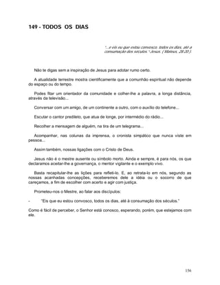 156
149 - TODOS OS DIAS
“...e eis eu que estou convosco, todos os dias, até a
consumação dos séculos.”-Jesus. ( Mateus, 28:20 ).
Não te digas sem a inspiração de Jesus para adotar rumo certo.
A atualidade terrestre mostra cientificamente que a comunhão espiritual não depende
do espaço ou do tempo.
Podes fitar um orientador da comunidade e colher-lhe a palavra, a longa distância,
através da televisão...
Conversar com um amigo, de um continente a outro, com o auxílio do telefone...
Escutar o cantor predileto, que atua de longe, por intermédio do rádio...
Recolher a mensagem de alguém, na tira de um telegrama...
Acompanhar, nas colunas da imprensa, o cronista simpático que nunca viste em
pessoa...
Assim também, nossas ligações com o Cristo de Deus.
Jesus não é o mestre ausente ou símbolo morto. Ainda e sempre, é para nós, os que
declaramos aceitar-lhe a governança, o mentor vigilante e o exemplo vivo.
Basta recapitular-lhe as lições para refleti-lo. E, ao retrata-lo em nós, segundo as
nossas acanhadas concepções, receberemos dele a idéia ou o socorro de que
careçamos, a fim de escolher com acerto e agir com justiça.
Prometeu-nos o Mestre, ao falar aos discípulos:
- “Eis que eu estou convosco, todos os dias, até à consumação dos séculos.”
Como é fácil de perceber, o Senhor está conosco, esperando, porém, que estejamos com
ele.
 