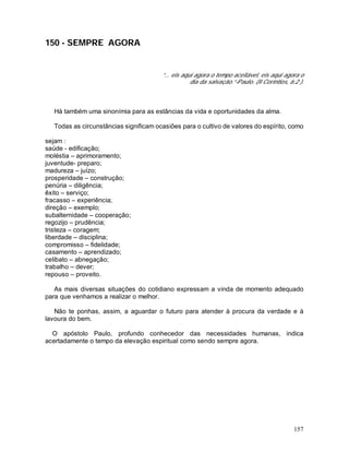 157
150 - SEMPRE AGORA
“... eis aqui agora o tempo aceitável, eis aqui agora o
dia da salvação.”-Paulo. (II Coríntios, 6:2 ).
Há também uma sinonímia para as estâncias da vida e oportunidades da alma.
Todas as circunstâncias significam ocasiões para o cultivo de valores do espírito, como
sejam :
saúde - edificação;
moléstia – aprimoramento;
juventude- preparo;
madureza – juízo;
prosperidade – construção;
penúria – diligência;
êxito – serviço;
fracasso – experiência;
direção – exemplo;
subalternidade – cooperação;
regozijo – prudência;
tristeza – coragem;
liberdade – disciplina;
compromisso – fidelidade;
casamento – aprendizado;
celibato – abnegação;
trabalho – dever;
repouso – proveito.
As mais diversas situações do cotidiano expressam a vinda de momento adequado
para que venhamos a realizar o melhor.
Não te ponhas, assim, a aguardar o futuro para atender à procura da verdade e à
lavoura do bem.
O apóstolo Paulo, profundo conhecedor das necessidades humanas, indica
acertadamente o tempo da elevação espiritual como sendo sempre agora.
 