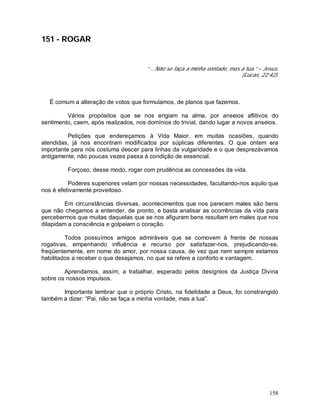 158
151 - ROGAR
“ ...Não se faça a minha vontade, mas a tua.” – Jesus.
(Lucas, 22:42).
É comum a alteração de votos que formulamos, de planos que fazemos.
Vários propósitos que se nos erigiam na alma, por anseios aflitivos do
sentimento, caem, após realizados, nos domínios do trivial, dando lugar a novos anseios.
Petições que endereçamos à Vida Maior, em muitas ocasiões, quando
atendidas, já nos encontram modificados por súplicas diferentes. O que ontem era
importante para nós costuma descer para linhas da vulgaridade e o que desprezávamos
antigamente, não poucas vezes passa à condição de essencial.
Forçoso, desse modo, rogar com prudência as concessões da vida.
Poderes superiores velam por nossas necessidades, facultando-nos aquilo que
nos é efetivamente proveitoso.
Em circunstâncias diversas, acontecimentos que nos parecem males são bens
que não chegamos a entender, de pronto, e basta analisar as ocorrências da vida para
percebermos que muitas daquelas que se nos afiguram bens resultam em males que nos
dilapidam a consciência e golpeiam o coração.
Todos possuímos amigos admiráveis que se comovem à frente de nossas
rogativas, empenhando influência e recurso por satisfazer-nos, prejudicando-se,
freqüentemente, em nome do amor, por nossa causa, de vez que nem sempre estamos
habilitados a receber o que desejamos, no que se refere a conforto e vantagem.
Aprendamos, assim, a trabalhar, esperado pelos desígnios da Justiça Divina
sobre os nossos impulsos.
Importante lembrar que o próprio Cristo, na fidelidade a Deus, foi constrangido
também a dizer: “Pai, não se faça a minha vontade, mas a tua”.
 