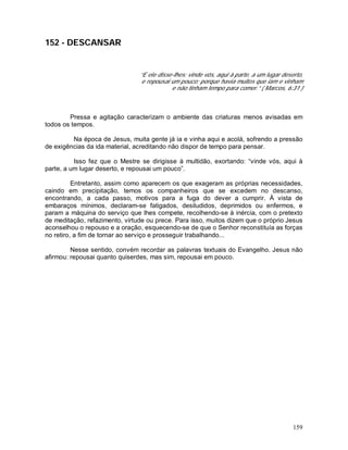 159
152 - DESCANSAR
“E ele disse-lhes: vinde vós, aqui à parte, a um lugar deserto,
e repousai um pouco; porque havia muitos que iam e vinham
e não tinham tempo para comer.” ( Marcos, 6:31 )
Pressa e agitação caracterizam o ambiente das criaturas menos avisadas em
todos os tempos.
Na época de Jesus, muita gente já ia e vinha aqui e acolá, sofrendo a pressão
de exigências da ida material, acreditando não dispor de tempo para pensar.
Isso fez que o Mestre se dirigisse à multidão, exortando: “vinde vós, aqui à
parte, a um lugar deserto, e repousai um pouco”.
Entretanto, assim como aparecem os que exageram as próprias necessidades,
caindo em precipitação, temos os companheiros que se excedem no descanso,
encontrando, a cada passo, motivos para a fuga do dever a cumprir. À vista de
embaraços mínimos, declaram-se fatigados, desiludidos, deprimidos ou enfermos, e
param a máquina do serviço que lhes compete, recolhendo-se à inércia, com o pretexto
de meditação, refazimento, virtude ou prece. Para isso, muitos dizem que o próprio Jesus
aconselhou o repouso e a oração, esquecendo-se de que o Senhor reconstituía as forças
no retiro, a fim de tornar ao serviço e prosseguir trabalhando...
Nesse sentido, convém recordar as palavras textuais do Evangelho. Jesus não
afirmou: repousai quanto quiserdes, mas sim, repousai em pouco.
 
