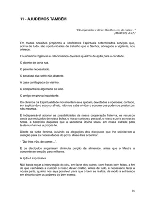 16
11 - AJUDEMOS TAMBÉM
"Ele respondeu e disse: Daí-lhes vós, de comer..."
(MARCOS, 6:37.)
Em muitas ocasiões propomos a Benfeitores Espirituais determinados serviços que,
acima de tudo, são oportunidades de trabalho que o Senhor, abnegado e vigilante, nos
oferece.
Enunciamos rogativas e relacionamos diversos quadros de ação para a caridade.
O doente de certa rua.
O parente necessitado.
O obsesso que sofre não distante.
A casa conflagrada do vizinho.
O companheiro algemado ao leito.
O amigo em prova inquietante.
Os obreiros da Espiritualidade movimentam-se e ajudam, devotados e operosos; contudo,
em suplicando o socorro alheio, não nos cabe olvidar o socorro que podemos prestar por
nós mesmos.
É indispensável acionar as possibilidades da nossa cooperação fraterna, os recursos
ainda que reduzidos de nossa bolsa, o nosso concurso pessoal, o nosso suor e as nossas
horas, a benefício daqueles que a sabedoria Divina situou em nossa estrada para
testemunharmos a própria fé.
Diante da turba faminta, ouvindo as alegações dos discípulos que lhe solicitavam a
atenção para as necessidades do povo, disse-lhes o Senhor:
- "Dai-lhes vós, de comer...”.
E os discípulos angariaram diminuta porção de alimentos, antes que o Mestre a
convertesse em pão para milhares.
A lição é expressiva.
Não basta rogar a intervenção do céu, em favor dos outros, com frases bem feitas, a fim
de que venhamos a cumprir o nosso dever cristão. Antes de tudo, é necessário fazer a
nossa parte, quanto nos seja possível, para que o bem se realize, de modo a entrarmos
em sintonia com os poderes do bem eterno.
 