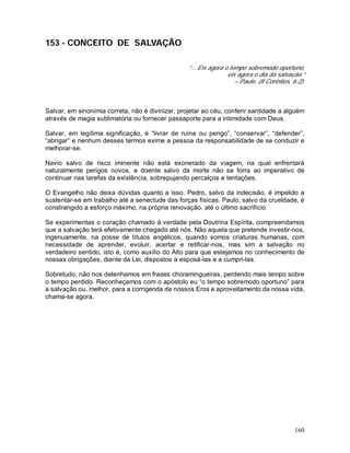 160
153 - CONCEITO DE SALVAÇÃO
“... Eis agora o tempo sobremodo oportuno,
eis agora o dia da salvação.”
– Paulo. (II Coríntios, 6:2).
Salvar, em sinonímia correta, não é divinizar, projetar ao céu, conferir santidade a alguém
através de magia sublimatória ou fornecer passaporte para a intimidade com Deus.
Salvar, em legítima significação, é “livrar de ruína ou perigo”, “conservar”, “defender”,
“abrigar” e nenhum desses termos exime a pessoa da responsabilidade de se conduzir e
melhorar-se.
Navio salvo de risco iminente não está exonerado da viagem, na qual enfrentará
naturalmente perigos novos, e doente salvo da morte não se forra ao imperativo de
continuar nas tarefas da existência, sobrepujando percalços e tentações.
O Evangelho não deixa dúvidas quanto a isso. Pedro, salvo da indecisão, é impelido a
sustentar-se em trabalho até a senectude das forças físicas. Paulo, salvo da crueldade, é
constrangido a esforço máximo, na própria renovação, até o último sacrifício
Se experimentas o coração chamado à verdade pela Doutrina Espírita, compreendamos
que a salvação terá efetivamente chegado até nós. Não aquela que pretende investir-nos,
ingenuamente, na posse de títulos angélicos, quando somos criaturas humanas, com
necessidade de aprender, evoluir, acertar e retificar-nos, mas sim a salvação no
verdadeiro sentido, isto é, como auxílio do Alto para que estejamos no conhecimento de
nossas obrigações, diante da Lei, dispostos a esposá-las e a cumpri-las.
Sobretudo, não nos detenhamos em frases choramingueiras, perdendo mais tempo sobre
o tempo perdido. Reconheçamos com o apóstolo eu “o tempo sobremodo oportuno” para
a salvação ou, melhor, para a corrigenda de nossos Eros e aproveitamento da nossa vida,
chama-se agora.
 