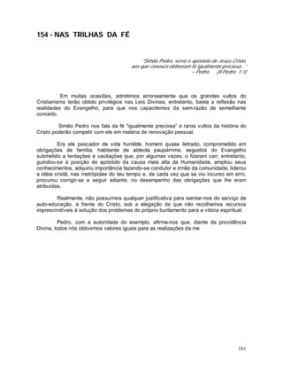 161
154 - NAS TRILHAS DA FÉ
“Simão Pedro, servo e apóstolo de Jesus Cristo,
aos que conosco obtiveram fé igualmente preciosa...”
– Pedro. (II Pedro, 1:1)
Em muitas ocasiões, admitimos erroneamente que os grandes vultos do
Cristianismo terão obtido privilégios nas Leis Divinas; entretanto, basta a reflexão nas
realidades do Evangelho, para que nos capacitemos da sem-razão de semelhante
conceito.
Simão Pedro nos fala da fé “igualmente preciosa” e raros vultos da história do
Cristo poderão competir com ele em matéria de renovação pessoal.
Era ele pescador de vida humilde, homem quase iletrado, comprometido em
obrigações de família, habitante de aldeola paupérrima, seguidos do Evangelho
submetido a tentações e vacilações que, por algumas vezes, o fizeram cair; entretanto,
guindou-se à posição de apóstolo da causa mais alta da Humanidade, ampliou seus
conhecimentos, adquiriu importância fazendo-se condutor e irmão da comunidade, liderou
a idéia cristã, nas metrópoles do teu tempo e, de cada vez que se viu incurso em erro,
procurou corrigir-se e seguir adiante, no desempenho das obrigações que lhe eram
atribuídas.
Realmente, não possuímos qualquer justificativa para isentar-nos do serviço de
auto-educação, à frente do Cristo, sob a alegação de que não recolhemos recursos
imprescindíveis à solução dos problemas do próprio burilamento para a vitória espiritual.
Pedro, com a autoridade do exemplo, afirma-nos que, diante da providência
Divina, todos nós obtivemos valores iguais para as realizações da me
 