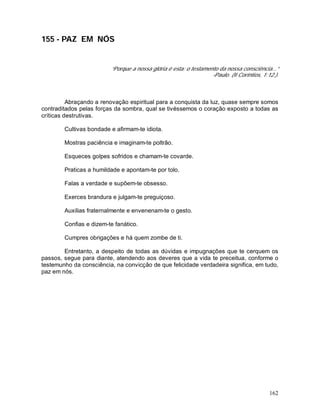 162
155 - PAZ EM NÓS
“Porque a nossa glória é esta: o testamento da nossa consciência...”
-Paulo. (II Coríntios, 1:12.).
Abraçando a renovação espiritual para a conquista da luz, quase sempre somos
contraditados pelas forças da sombra, qual se tivéssemos o coração exposto a todas as
críticas destrutivas.
Cultivas bondade e afirmam-te idiota.
Mostras paciência e imaginam-te poltrão.
Esqueces golpes sofridos e chamam-te covarde.
Praticas a humildade e apontam-te por tolo.
Falas a verdade e supõem-te obsesso.
Exerces brandura e julgam-te preguiçoso.
Auxilias fraternalmente e envenenam-te o gesto.
Confias e dizem-te fanático.
Cumpres obrigações e há quem zombe de ti.
Entretanto, a despeito de todas as dúvidas e impugnações que te cerquem os
passos, segue para diante, atendendo aos deveres que a vida te preceitua, conforme o
testemunho da consciência, na convicção de que felicidade verdadeira significa, em tudo,
paz em nós.
 